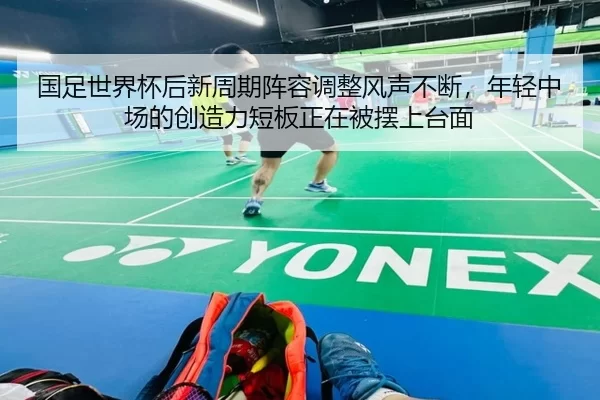 国足世界杯后新周期阵容调整风声不断，年轻中场的创造力短板正在被摆上台面