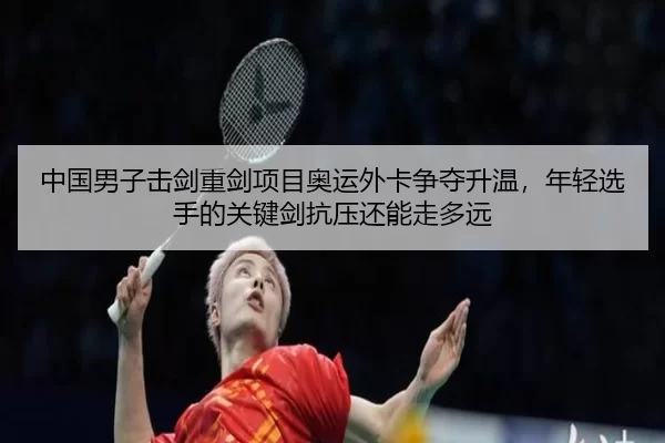中国男子击剑重剑项目奥运外卡争夺升温，年轻选手的关键剑抗压还能走多远